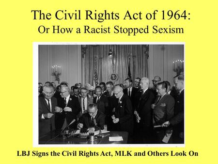 The Civil Rights Act of 1964: Or How a Racist Stopped Sexism LBJ Signs the Civil Rights Act, MLK and Others Look On.