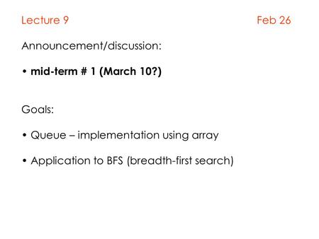 Lecture 9 Feb 26 Announcement/discussion: mid-term # 1 (March 10?) Goals: Queue – implementation using array Application to BFS (breadth-first search)