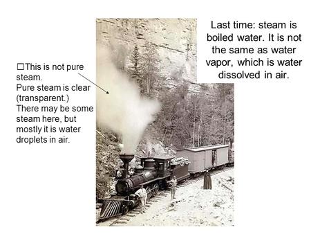 Last time: steam is boiled water. It is not the same as water vapor, which is water dissolved in air. This is not pure steam. Pure steam is clear (transparent.)