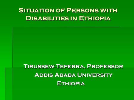 Situation of Persons with Disabilities in Ethiopia Tirussew Teferra, Professor Addis Ababa University Ethiopia.