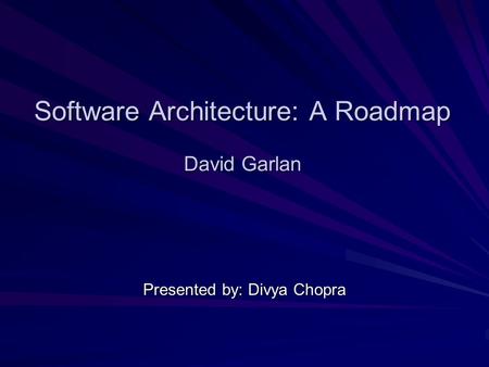 Software Architecture: A Roadmap David Garlan Presented by: Divya Chopra.