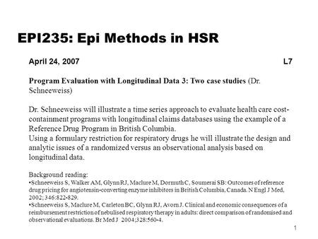 1 EPI235: Epi Methods in HSR April 24, 2007 L7 Program Evaluation with Longitudinal Data 3: Two case studies (Dr. Schneeweiss) Dr. Schneeweiss will illustrate.