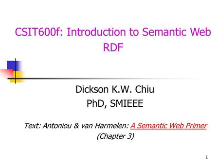 1 CSIT600f: Introduction to Semantic Web RDF Dickson K.W. Chiu PhD, SMIEEE Text: Antoniou & van Harmelen: A Semantic Web PrimerA Semantic Web Primer (Chapter.