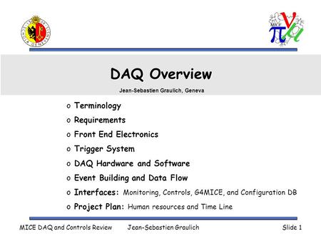 MICE DAQ and Controls ReviewJean-Sebastien GraulichSlide 1 DAQ Overview o Terminology o Requirements o Front End Electronics o Trigger System o DAQ Hardware.