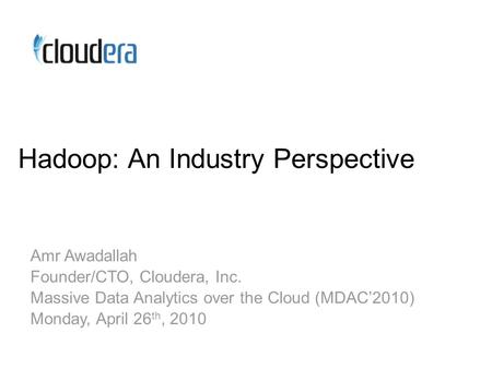 Hadoop: An Industry Perspective Amr Awadallah Founder/CTO, Cloudera, Inc. Massive Data Analytics over the Cloud (MDAC’2010) Monday, April 26 th, 2010.