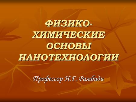 ФИЗИКО- ХИМИЧЕСКИЕ ОСНОВЫ НАНОТЕХНОЛОГИИ Профессор Н.Г. Рамбиди.