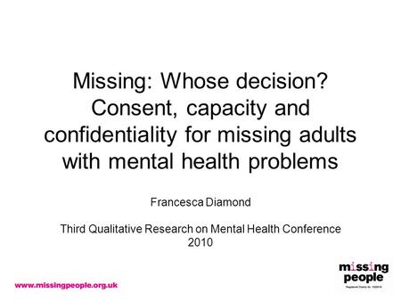 Missing: Whose decision? Consent, capacity and confidentiality for missing adults with mental health problems Francesca Diamond Third Qualitative Research.