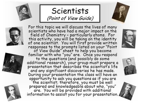 Scientists (Point of View Guide) For this topic we will discuss the lives of many scientists who have had a major impact on the field of Chemistry – particularly.