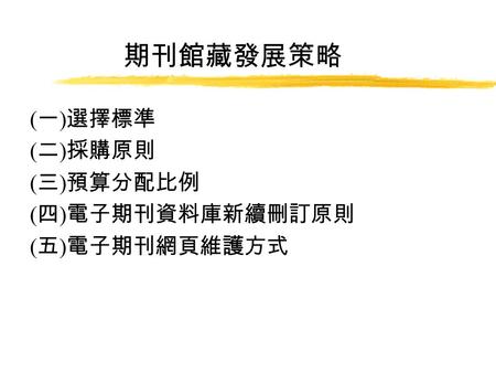 期刊館藏發展策略 ( 一 ) 選擇標準 ( 二 ) 採購原則 ( 三 ) 預算分配比例 ( 四 ) 電子期刊資料庫新續刪訂原則 ( 五 ) 電子期刊網頁維護方式.