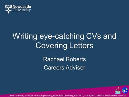 Careers Service, 2 nd Floor, Armstrong Building, Newcastle University, NE1 7RU, +44 (0)191 2227748, www.careers.ncl.ac.uk Writing eye-catching CVs and.