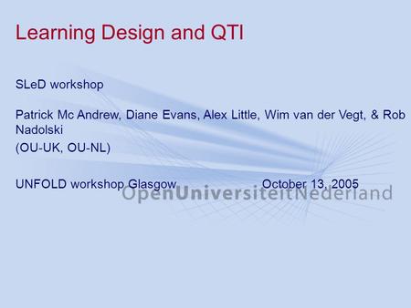 Learning Design and QTI SLeD workshop Patrick Mc Andrew, Diane Evans, Alex Little, Wim van der Vegt, & Rob Nadolski (OU-UK, OU-NL) UNFOLD workshop GlasgowOctober.