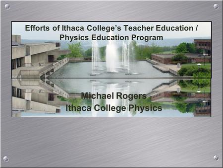 Michael Rogers Ithaca College Physics Michael Rogers Ithaca College Physics Efforts of Ithaca College’s Teacher Education / Physics Education Program.