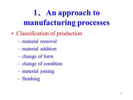 1 1 、 An approach to manufacturing processes Classification of production –material removal –material addition –change of form –change of condition –material.