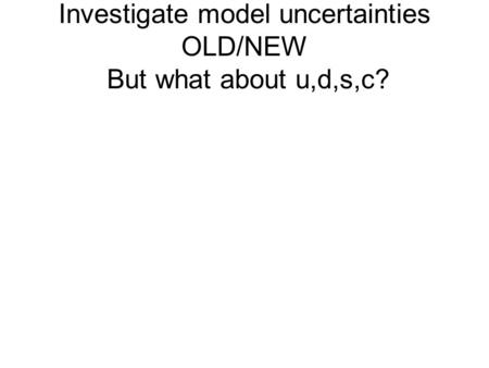 Investigate model uncertainties OLD/NEW But what about u,d,s,c?