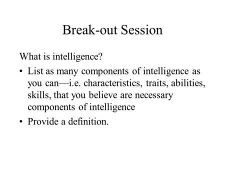 Break-out Session What is intelligence? List as many components of intelligence as you can—i.e. characteristics, traits, abilities, skills, that you believe.