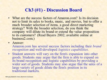 Dr. Chen, Electronic Commerce  Prentice Hall & Dr. Chen, Electronic Commerce 1 Ch3 (#1) - Discussion Board What are the success factors of Amazon.com?