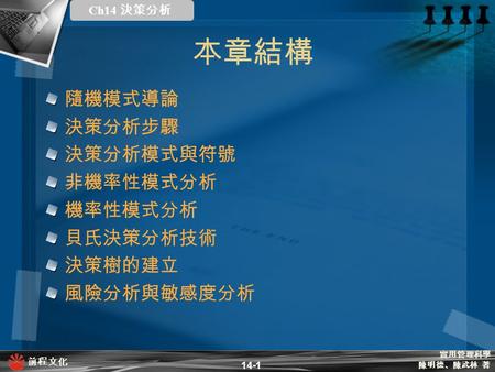 實用管理科學 陳明德、陳武林 著 前程文化 Ch14 決策分析 14-1 本章結構 隨機模式導論 決策分析步驟 決策分析模式與符號 非機率性模式分析 機率性模式分析 貝氏決策分析技術 決策樹的建立 風險分析與敏感度分析.