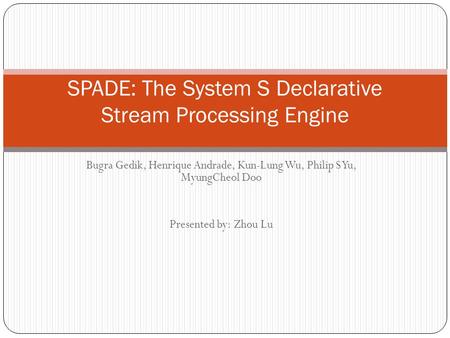 Bugra Gedik, Henrique Andrade, Kun-Lung Wu, Philip S Yu, MyungCheol Doo Presented by: Zhou Lu SPADE: The System S Declarative Stream Processing Engine.