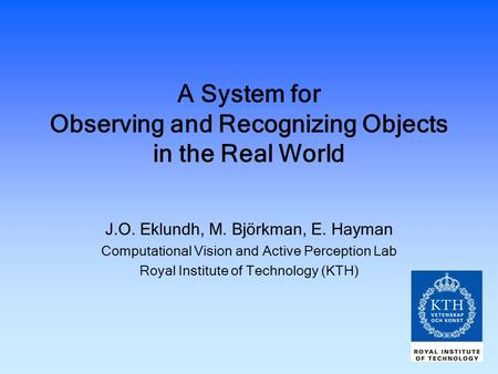 A System for Observing and Recognizing Objects in the Real World J.O. Eklundh, M. Björkman, E. Hayman Computational Vision and Active Perception Lab Royal.