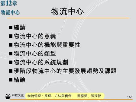 前程文化 物流管理：原理、方法與實例 顏憶茹、張淳智 12-1 緒論 物流中心的意義 物流中心的機能與重要性 物流中心的類型 物流中心的系統規劃 現階段物流中心的主要發展趨勢及課題 結論 物流中心.