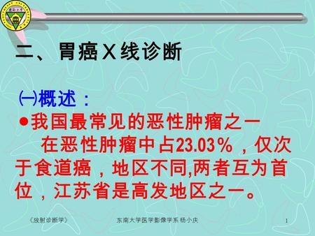 《放射诊断学》东南大学医学影像学系 杨小庆 1 二、胃癌Ｘ线诊断 ㈠概述： ● 我国最常见的恶性肿瘤之一 在恶性肿瘤中占 23.03 ％，仅次 于食道癌，地区不同, 两者互为首 位，江苏省是高发地区之一。