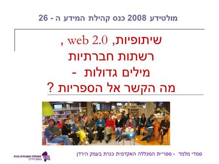 שיתופיות, web 2.0, רשתות חברתיות מילים גדולות - מה הקשר אל הספריות ? סמדי מלמד - ספריית המכללה האקדמית כנרת בעמק הירדן מולטידע 2008 כנס קהילת המידע ה -