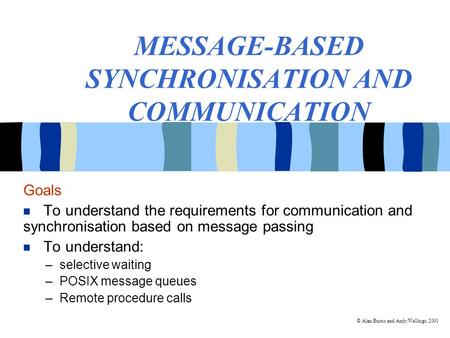 © Alan Burns and Andy Wellings, 2001 MESSAGE-BASED SYNCHRONISATION AND COMMUNICATION Goals To understand the requirements for communication and synchronisation.