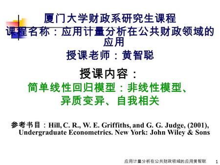 1 应用计量分析在公共财政领域的应用黄智聪 厦门大学财政系研究生课程 课程名称：应用计量分析在公共财政领域的 应用 授课老师：黄智聪 授课内容： 简单线性回归模型：非线性模型、 异质变异、自我相关 参考书目： Hill, C. R., W. E. Griffiths, and G. G. Judge,