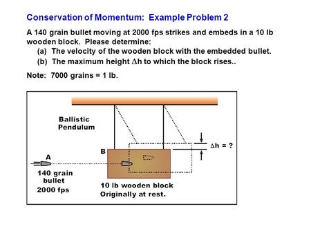 Conservation of Momentum: Example Problem 2 A 140 grain bullet moving at 2000 fps strikes and embeds in a 10 lb wooden block. Please determine: (a) The.