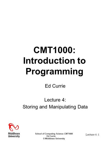 School of Computing Science CMT1000 Ed Currie © Middlesex University Lecture 4: 1 CMT1000: Introduction to Programming Ed Currie Lecture 4: Storing and.