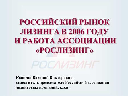 РОССИЙСКИЙ РЫНОК ЛИЗИНГА В 2006 ГОДУ И РАБОТА АССОЦИАЦИИ «РОСЛИЗИНГ» Кашкин Василий Викторович, заместитель председателя Российской ассоциации лизинговых.