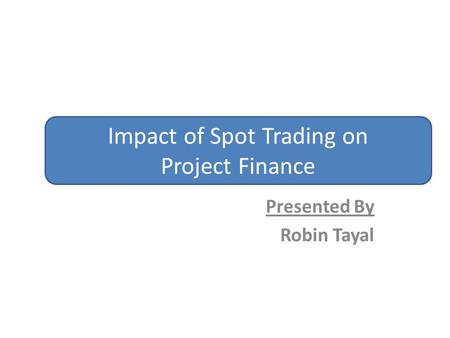 Presented By Robin Tayal Impact of Spot Trading on Project Finance.