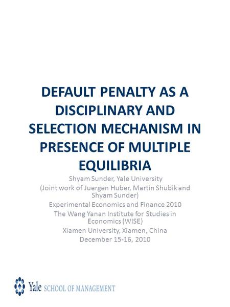 DEFAULT PENALTY AS A DISCIPLINARY AND SELECTION MECHANISM IN PRESENCE OF MULTIPLE EQUILIBRIA Shyam Sunder, Yale University (Joint work of Juergen Huber,