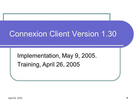 April 26, 2005 1 Connexion Client Version 1.30 Implementation, May 9, 2005. Training, April 26, 2005.