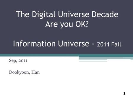 1 The Digital Universe Decade Are you OK? Information Universe - 2011 Fall Sep, 2011 Dookyoon, Han.