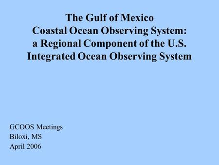 The Gulf of Mexico Coastal Ocean Observing System: a Regional Component of the U.S. Integrated Ocean Observing System GCOOS Meetings Biloxi, MS April 2006.