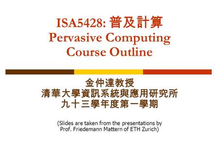 ISA5428: 普及計算 Pervasive Computing Course Outline 金仲達教授 清華大學資訊系統與應用研究所 九十三學年度第一學期 (Slides are taken from the presentations by Prof. Friedemann Mattern of.