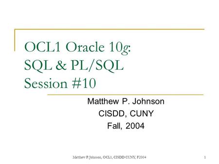 Matthew P. Johnson, OCL1, CISDD CUNY, F20041 OCL1 Oracle 10g: SQL & PL/SQL Session #10 Matthew P. Johnson CISDD, CUNY Fall, 2004.