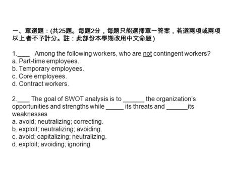 一、單選題： ( 共 25 題。每題 2 分，每題只能選擇單一答案，若選兩項或兩項 以上者不予計分。註：此部份本學期改用中文命題 ) 1.__ _ Among the following workers, who are not contingent workers? a. Part-time employees.