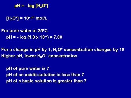 PH = - log [H 3 O + ] [H 3 O + ] = 10 - pH mol/L For pure water at 25 o C pH = - log (1.0 x 10 -7 ) = 7.00 For a change in pH by 1, H 3 O + concentration.