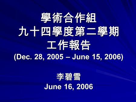 學術合作組 九十四學度第二學期 工作報告 (Dec. 28, 2005 – June 15, 2006) 李碧雪 June 16, 2006.