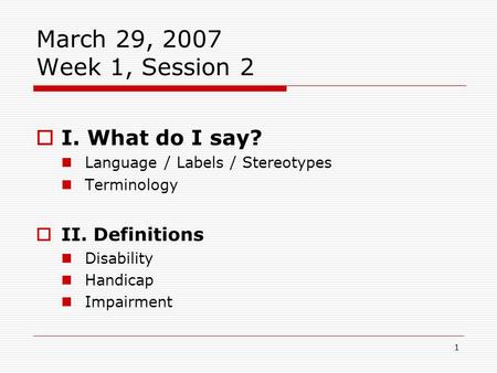 1 March 29, 2007 Week 1, Session 2  I. What do I say? Language / Labels / Stereotypes Terminology  II. Definitions Disability Handicap Impairment.