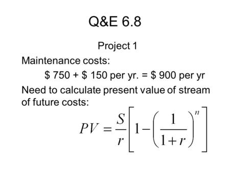 Q&E 6.8 Project 1 Maintenance costs: $ 750 + $ 150 per yr. = $ 900 per yr Need to calculate present value of stream of future costs: