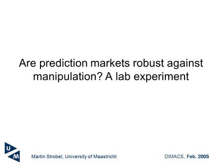 Martin Strobel, University of MaastrichtDIMACS, Feb. 2005 Are prediction markets robust against manipulation? A lab experiment Martin Strobel, University.