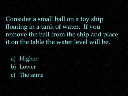 Consider a small ball on a toy ship floating in a tank of water. If you remove the ball from the ship and place it on the table the water level will be,