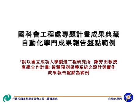 行政院國家科學委員會工程技術發展處自動化學門 * 試以國立成功大學製造工程研究所 鄭芳田教授 產學合作計畫 : 智慧預測保養系統之設計與實作 成果報告盤點為範例 國科會工程處專題計畫成果典藏 自動化學門成果報告盤點範例.