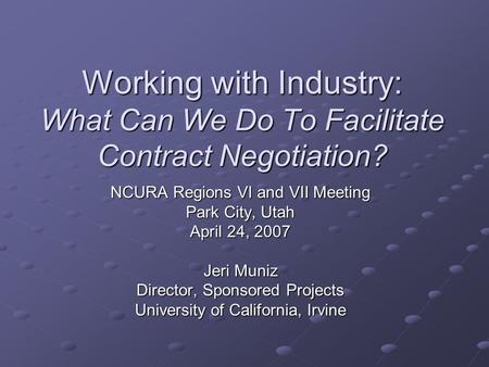 Working with Industry: What Can We Do To Facilitate Contract Negotiation? NCURA Regions VI and VII Meeting Park City, Utah April 24, 2007 Jeri Muniz Director,