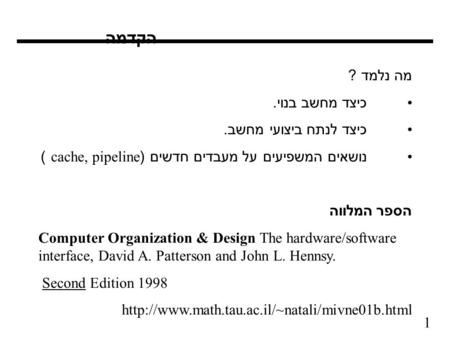 1 הקדמה מה נלמד ? כיצד מחשב בנוי. כיצד לנתח ביצועי מחשב. נושאים המשפיעים על מעבדים חדשים (cache, pipeline ) הספר המלווה Computer Organization & Design.