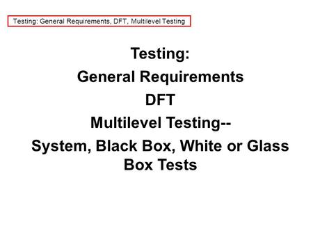 Testing: General Requirements, DFT, Multilevel Testing Testing: General Requirements DFT Multilevel Testing-- System, Black Box, White or Glass Box Tests.