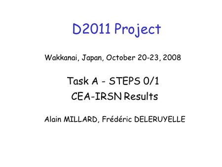 D2011 Project CEA-IRSN Results Alain MILLARD, Frédéric DELERUYELLE Wakkanai, Japan, October 20-23, 2008 Task A - STEPS 0/1.